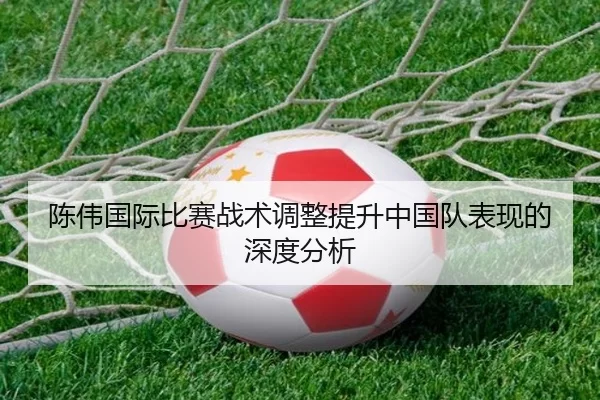 陈伟国际比赛战术调整提升中国队表现的深度分析