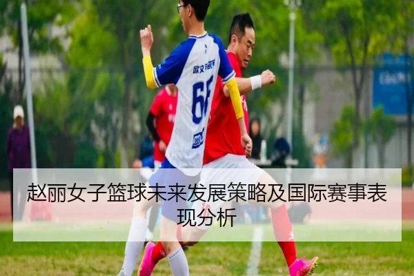 赵丽女子篮球未来发展策略及国际赛事表现分析